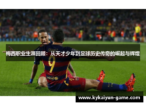 梅西职业生涯回顾：从天才少年到足球历史传奇的崛起与辉煌