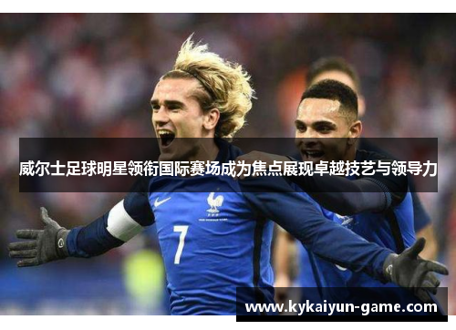 威尔士足球明星领衔国际赛场成为焦点展现卓越技艺与领导力