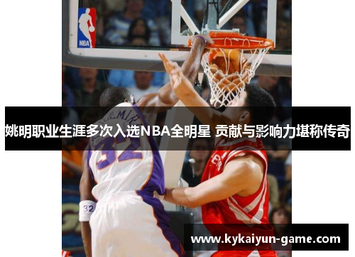 姚明职业生涯多次入选NBA全明星 贡献与影响力堪称传奇